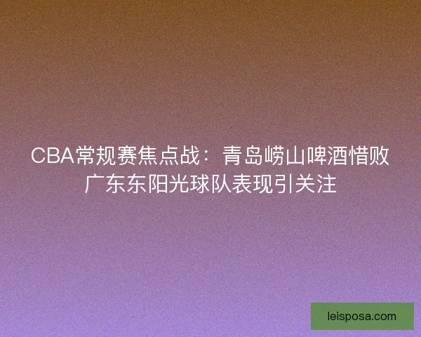 CBA常规赛焦点战：青岛崂山啤酒惜败广东东阳光球队表现引关注