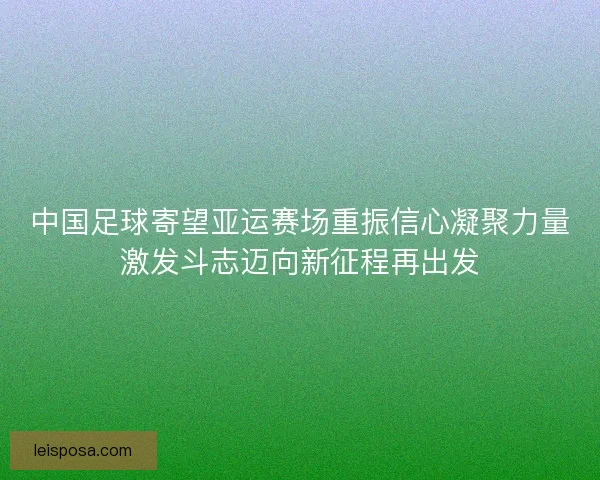 中国足球寄望亚运赛场重振信心凝聚力量激发斗志迈向新征程再出发