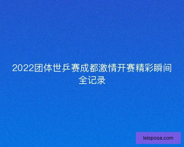 2022团体世乒赛成都激情开赛精彩瞬间全记录