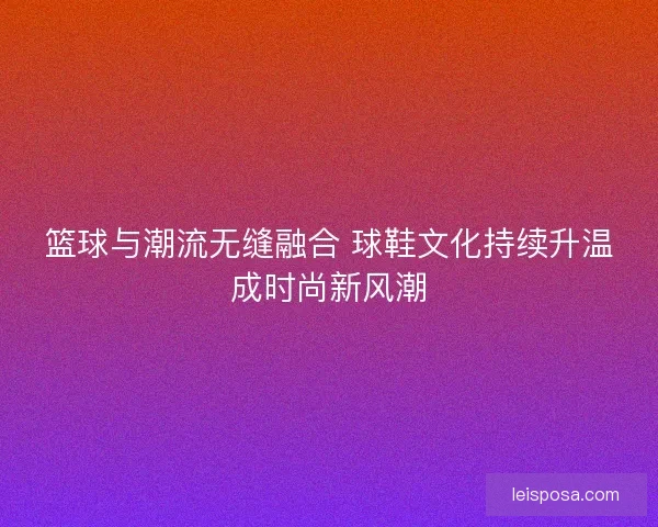 篮球与潮流无缝融合 球鞋文化持续升温成时尚新风潮